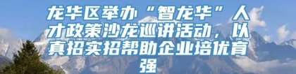 龙华区举办“智龙华”人才政策沙龙巡讲活动，以真招实招帮助企业培优育强