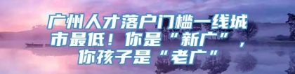 广州人才落户门槛一线城市最低！你是“新广”，你孩子是“老广”