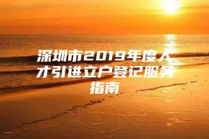 深圳市2019年度人才引进立户登记服务指南