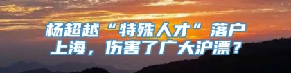 杨超越“特殊人才”落户上海，伤害了广大沪漂？