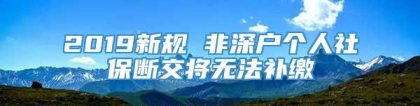 2019新规 非深户个人社保断交将无法补缴