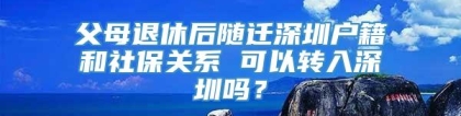 父母退休后随迁深圳户籍和社保关系 可以转入深圳吗？