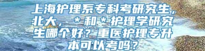 上海护理系专科考研究生，北大，＊和＊护理学研究生哪个好？重医护理专升本可以考吗？