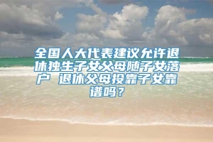 全国人大代表建议允许退休独生子女父母随子女落户 退休父母投靠子女靠谱吗？