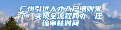 广州引进人才入户细则来了！实现全流程网办，压缩审核时间