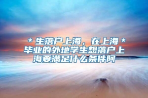 ＊生落户上海，在上海＊毕业的外地学生想落户上海要满足什么条件阿