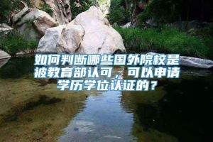 如何判断哪些国外院校是被教育部认可，可以申请学历学位认证的？