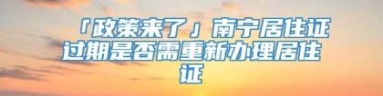 「政策来了」南宁居住证过期是否需重新办理居住证