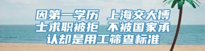 因第一学历 上海交大博士求职被拒 不被国家承认却是用工筛查标准