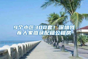 9个小区300套！深圳残疾人家庭获配租公租房