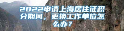 2022申请上海居住证积分期间，更换工作单位怎么办？