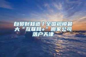 自贸财知道丨全国规模最大“互联网+”搬家公司落户天津