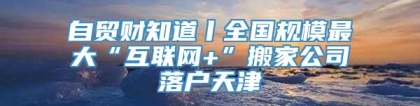 自贸财知道丨全国规模最大“互联网+”搬家公司落户天津