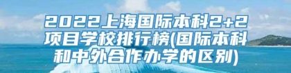 2022上海国际本科2+2项目学校排行榜(国际本科和中外合作办学的区别)