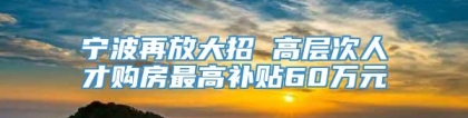 宁波再放大招 高层次人才购房最高补贴60万元