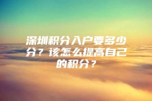 深圳积分入户要多少分？该怎么提高自己的积分？