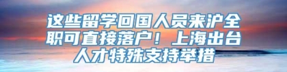 这些留学回国人员来沪全职可直接落户！上海出台人才特殊支持举措