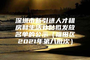 深圳市新引进人才租房和生活补贴拟发放名单的公示（福田区2021年第八批次）