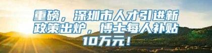 重磅，深圳市人才引进新政策出炉，博士每人补贴10万元！