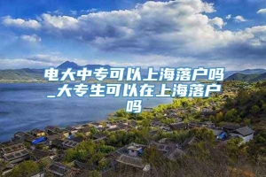 电大中专可以上海落户吗_大专生可以在上海落户吗