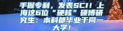 手握专利，发表SCI！上海这6位“硬核”硕博研究生：本科都毕业于同一大学！