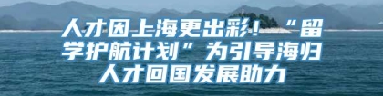 人才因上海更出彩！“留学护航计划”为引导海归人才回国发展助力