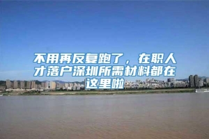 不用再反复跑了，在职人才落户深圳所需材料都在这里啦