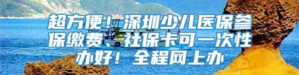 超方便！深圳少儿医保参保缴费、社保卡可一次性办好！全程网上办