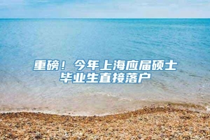 重磅！今年上海应届硕士毕业生直接落户