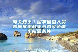 海关知乎｜留学回国人员购车优惠政策与购买免税车所需条件