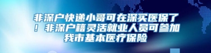 非深户快递小哥可在深买医保了！非深户籍灵活就业人员可参加我市基本医疗保险