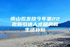 南山拟发放今年第22批新引进人才租房和生活补贴