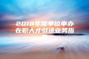 2018年度单位申办在职人才引进业务指南