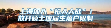 上海加入“抢人大战”！放开硕士应届生落户限制