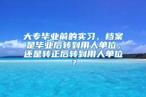 大专毕业前的实习，档案是毕业后转到用人单位，还是转正后转到用人单位？