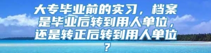 大专毕业前的实习，档案是毕业后转到用人单位，还是转正后转到用人单位？