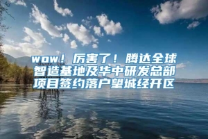 wow！厉害了！腾达全球智造基地及华中研发总部项目签约落户望城经开区