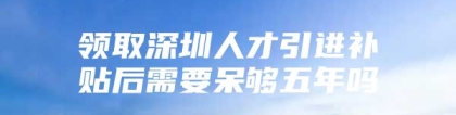 领取深圳人才引进补贴后需要呆够五年吗