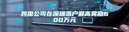 跨国公司在深圳落户最高奖励600万元