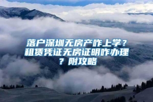 落户深圳无房产咋上学？租赁凭证无房证明咋办理？附攻略