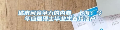 城市间竞争力的内卷，上海：今年应届硕士毕业生直接落户