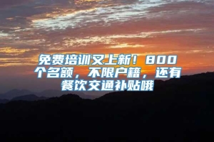 免费培训又上新！800个名额，不限户籍，还有餐饮交通补贴哦