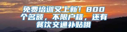 免费培训又上新！800个名额，不限户籍，还有餐饮交通补贴哦