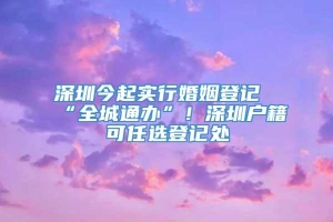 深圳今起实行婚姻登记“全城通办”！深圳户籍可任选登记处