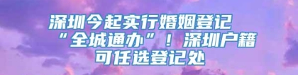 深圳今起实行婚姻登记“全城通办”！深圳户籍可任选登记处