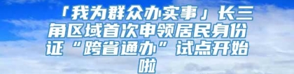 「我为群众办实事」长三角区域首次申领居民身份证“跨省通办”试点开始啦