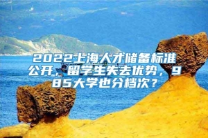 2022上海人才储备标准公开，留学生失去优势，985大学也分档次？