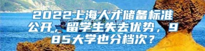 2022上海人才储备标准公开，留学生失去优势，985大学也分档次？