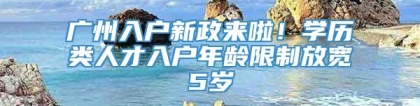 广州入户新政来啦！学历类人才入户年龄限制放宽5岁