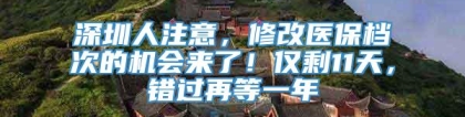 深圳人注意，修改医保档次的机会来了！仅剩11天，错过再等一年